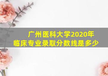 广州医科大学2020年临床专业录取分数线是多少