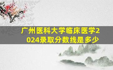 广州医科大学临床医学2024录取分数线是多少