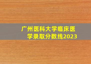 广州医科大学临床医学录取分数线2023