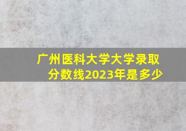 广州医科大学大学录取分数线2023年是多少