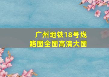 广州地铁18号线路图全图高清大图