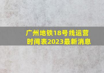 广州地铁18号线运营时间表2023最新消息