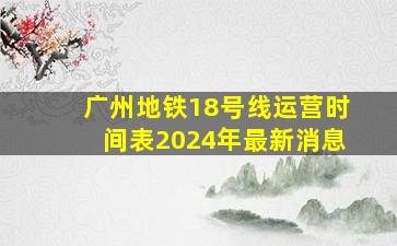 广州地铁18号线运营时间表2024年最新消息