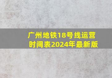 广州地铁18号线运营时间表2024年最新版