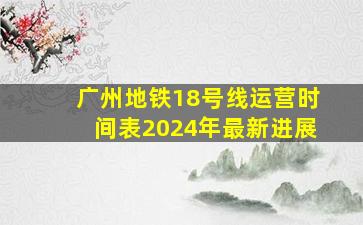 广州地铁18号线运营时间表2024年最新进展