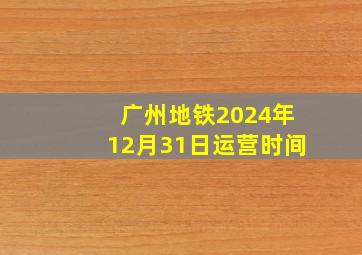 广州地铁2024年12月31日运营时间