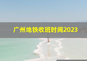 广州地铁收班时间2023