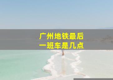 广州地铁最后一班车是几点