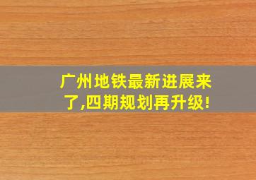 广州地铁最新进展来了,四期规划再升级!