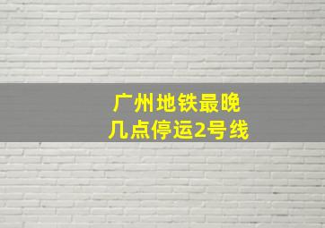 广州地铁最晚几点停运2号线