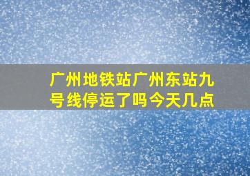 广州地铁站广州东站九号线停运了吗今天几点