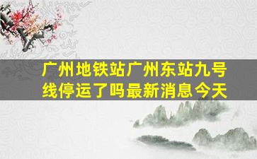 广州地铁站广州东站九号线停运了吗最新消息今天