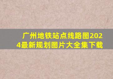 广州地铁站点线路图2024最新规划图片大全集下载