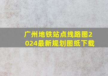 广州地铁站点线路图2024最新规划图纸下载