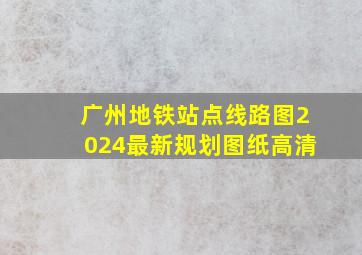 广州地铁站点线路图2024最新规划图纸高清