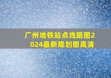 广州地铁站点线路图2024最新规划图高清