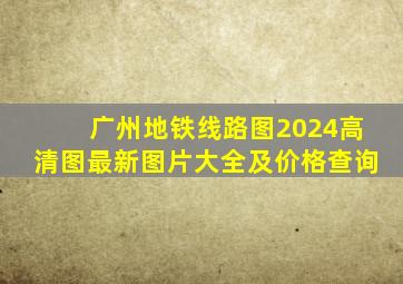 广州地铁线路图2024高清图最新图片大全及价格查询