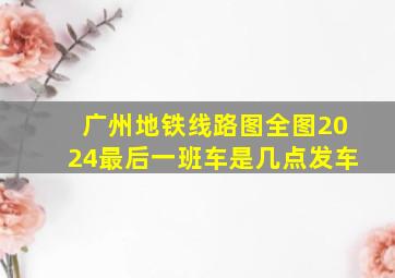 广州地铁线路图全图2024最后一班车是几点发车