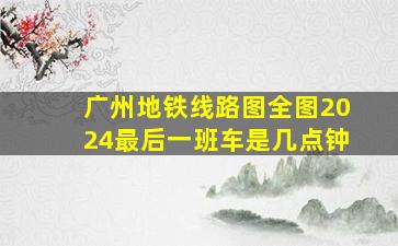 广州地铁线路图全图2024最后一班车是几点钟