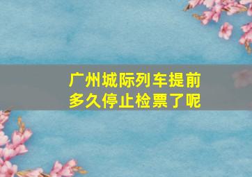 广州城际列车提前多久停止检票了呢