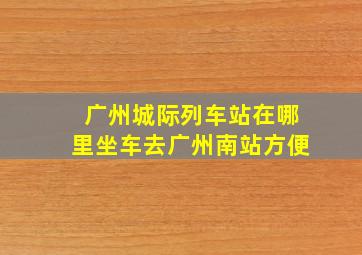 广州城际列车站在哪里坐车去广州南站方便