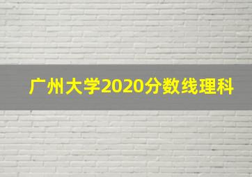 广州大学2020分数线理科