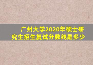 广州大学2020年硕士研究生招生复试分数线是多少