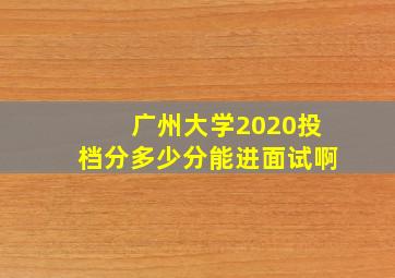 广州大学2020投档分多少分能进面试啊