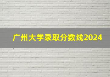 广州大学录取分数线2024