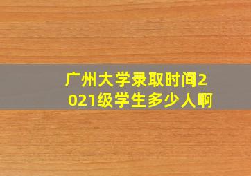 广州大学录取时间2021级学生多少人啊