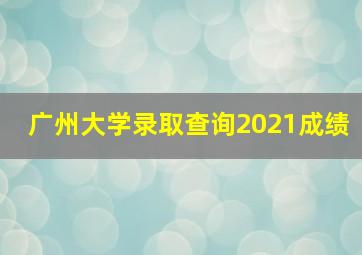 广州大学录取查询2021成绩