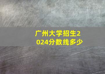 广州大学招生2024分数线多少