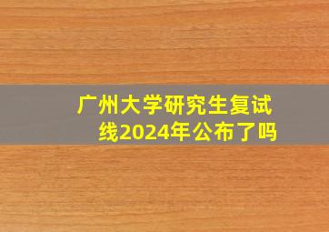 广州大学研究生复试线2024年公布了吗