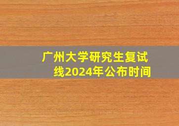 广州大学研究生复试线2024年公布时间