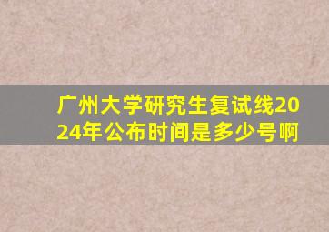 广州大学研究生复试线2024年公布时间是多少号啊