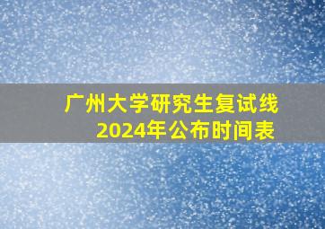 广州大学研究生复试线2024年公布时间表