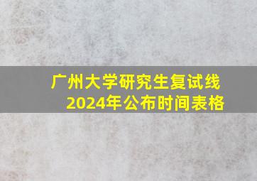 广州大学研究生复试线2024年公布时间表格