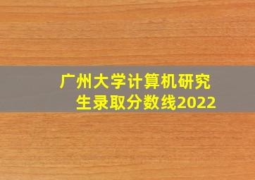 广州大学计算机研究生录取分数线2022