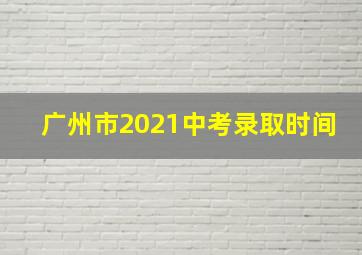 广州市2021中考录取时间