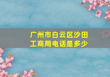 广州市白云区沙田工商局电话是多少