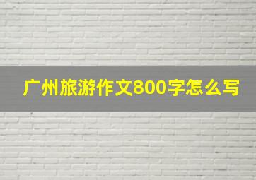 广州旅游作文800字怎么写