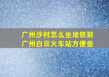 广州沙村怎么坐地铁到广州白云火车站方便些