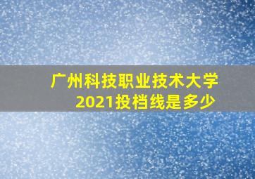 广州科技职业技术大学2021投档线是多少