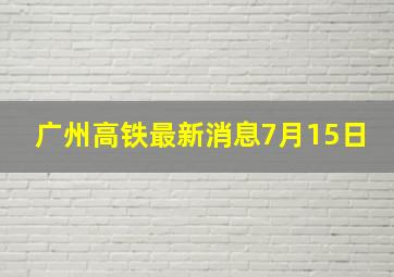 广州高铁最新消息7月15日