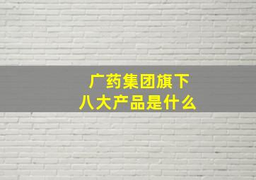 广药集团旗下八大产品是什么