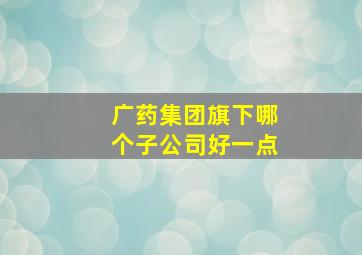 广药集团旗下哪个子公司好一点