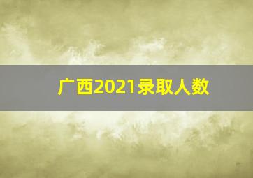 广西2021录取人数