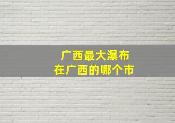 广西最大瀑布在广西的哪个市