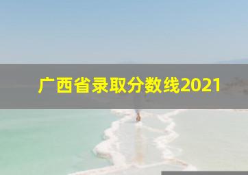 广西省录取分数线2021