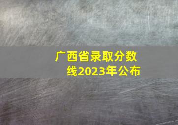 广西省录取分数线2023年公布